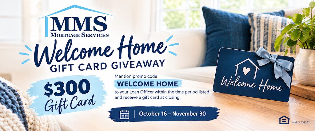 MMS Mortgage Services Welcome Home Gift Card Giveaway: mention promo code WELCOME HOME to your Loan Officer and receive a $300 gift card at closing. October 16 through November 30.